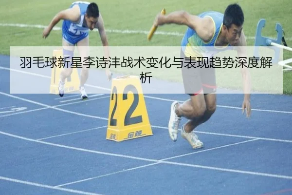 羽毛球新星李诗沣战术变化与表现趋势深度解析