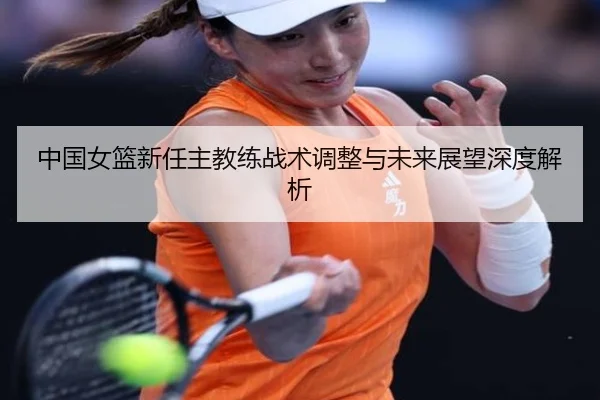 中国女篮新任主教练战术调整与未来展望深度解析